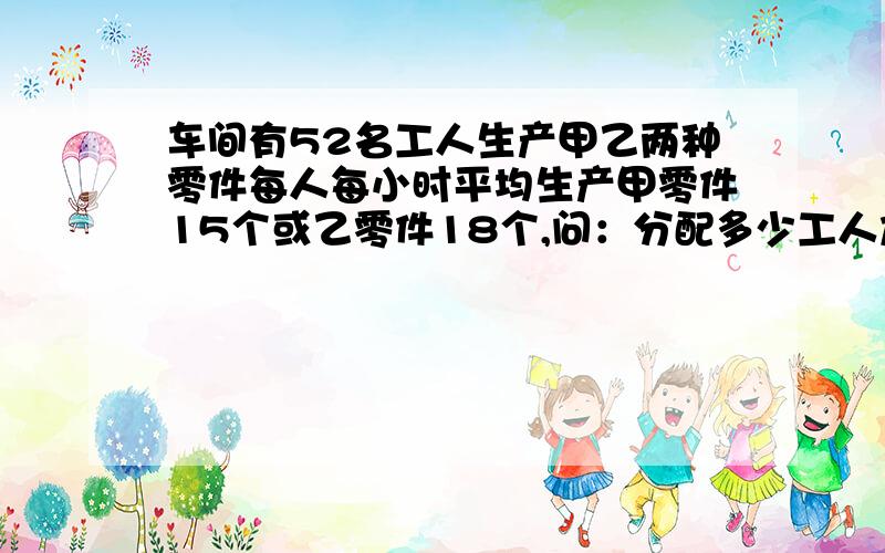 车间有52名工人生产甲乙两种零件每人每小时平均生产甲零件15个或乙零件18个,问：分配多少工人加工甲零件其余人加工乙零件正好每小时加工的甲乙两种零件配套比例是1:4列方程