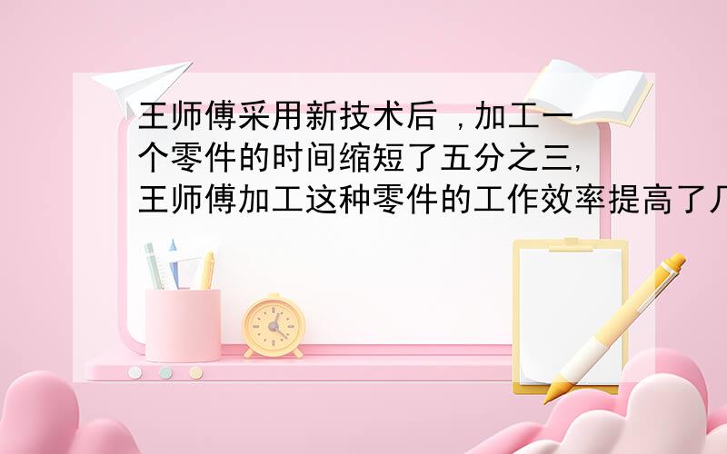 王师傅采用新技术后 ,加工一个零件的时间缩短了五分之三,王师傅加工这种零件的工作效率提高了几分之几快一点啊