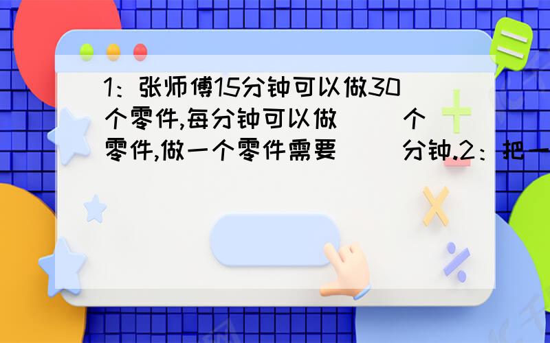 1：张师傅15分钟可以做30个零件,每分钟可以做( )个零件,做一个零件需要（ ）分钟.2：把一根粗细均匀的木料锯成三段用了9.6分钟,照这样计算,把这根木料锯成5段,要用( )分钟.3：小华上个星期