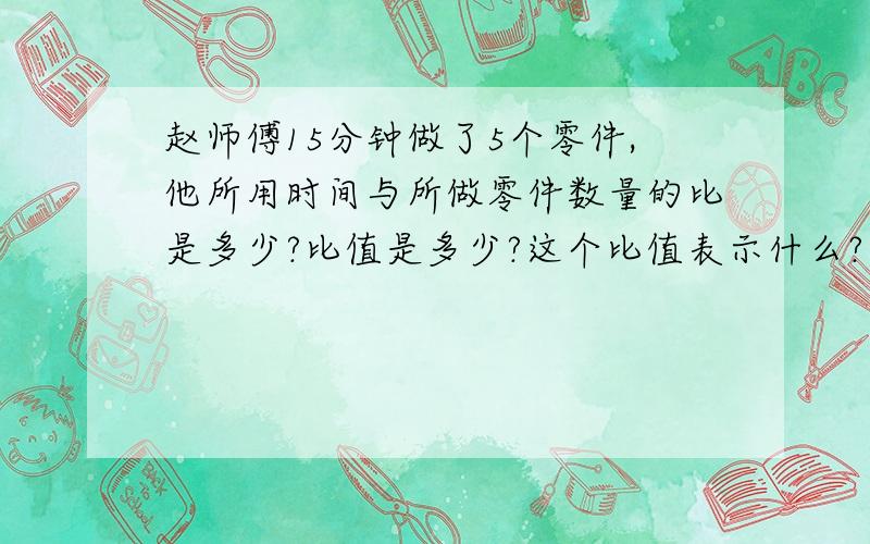 赵师傅15分钟做了5个零件,他所用时间与所做零件数量的比是多少?比值是多少?这个比值表示什么? 是多少