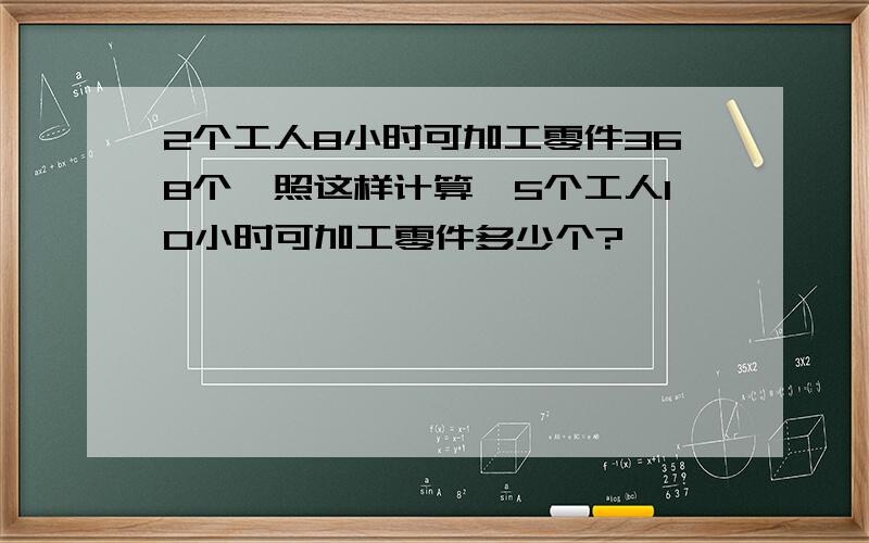 2个工人8小时可加工零件368个,照这样计算,5个工人10小时可加工零件多少个?