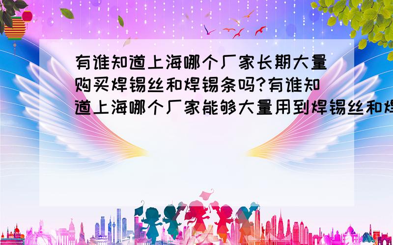 有谁知道上海哪个厂家长期大量购买焊锡丝和焊锡条吗?有谁知道上海哪个厂家能够大量用到焊锡丝和焊锡条?