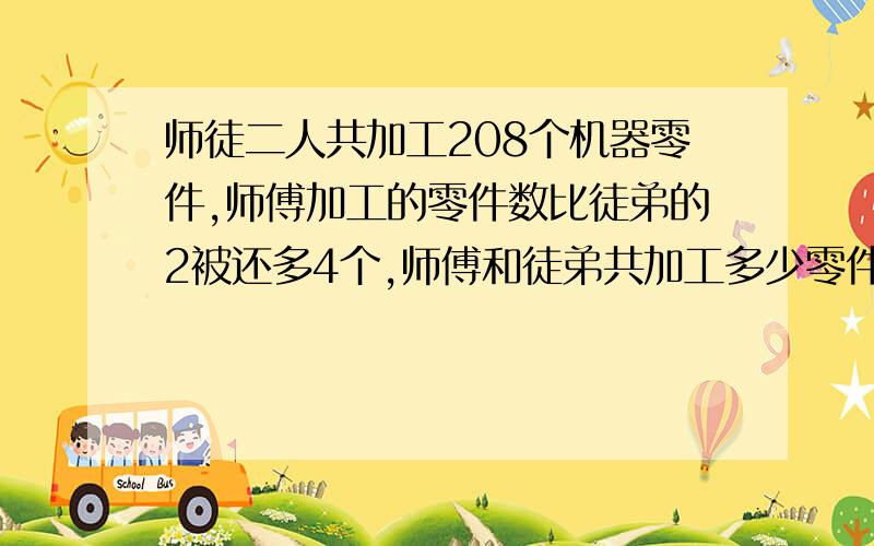 师徒二人共加工208个机器零件,师傅加工的零件数比徒弟的2被还多4个,师傅和徒弟共加工多少零件快