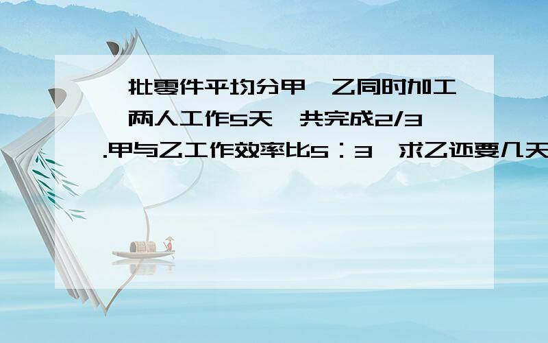 一批零件平均分甲、乙同时加工,两人工作5天,共完成2/3.甲与乙工作效率比5：3,求乙还要几天完成?