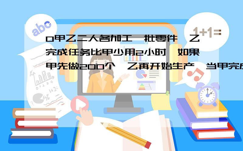 0甲乙二人各加工一批零件,乙完成任务比甲少用2小时,如果甲先做200个,乙再开始生产,当甲完成时.乙还剩90个.乙的工作效率是甲的4/3.乙每小时做多少个?