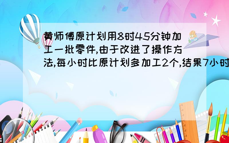 黄师傅原计划用8时45分钟加工一批零件,由于改进了操作方法,每小时比原计划多加工2个,结果7小时完成.这批零件有多少个?快.