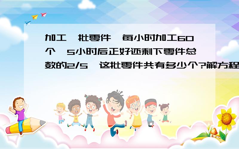 加工一批零件,每小时加工60个,5小时后正好还剩下零件总数的2/5,这批零件共有多少个?解方程