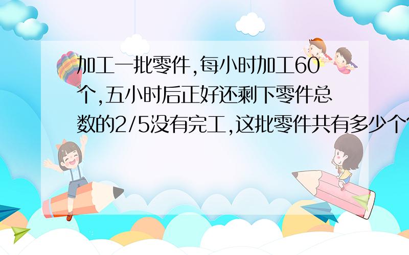 加工一批零件,每小时加工60个,五小时后正好还剩下零件总数的2/5没有完工,这批零件共有多少个?用方程解