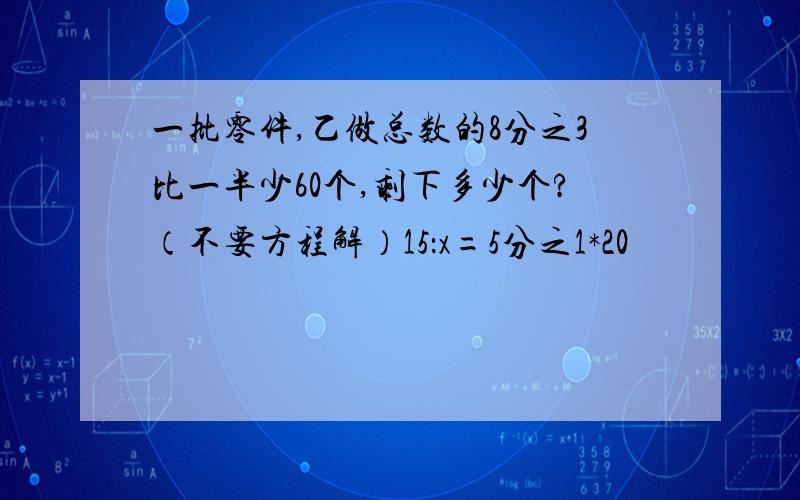 一批零件,乙做总数的8分之3比一半少60个,剩下多少个?（不要方程解）15：x=5分之1*20