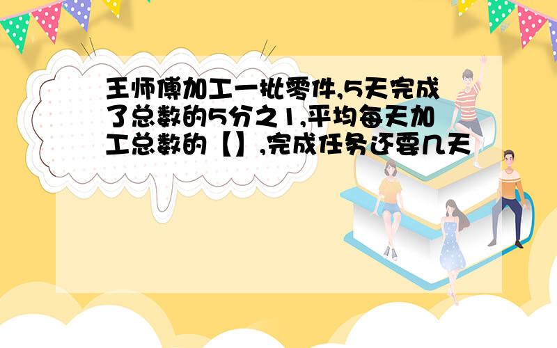 王师傅加工一批零件,5天完成了总数的5分之1,平均每天加工总数的【】,完成任务还要几天