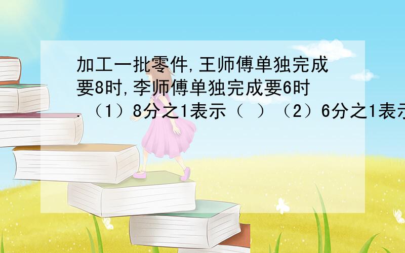 加工一批零件,王师傅单独完成要8时,李师傅单独完成要6时.（1）8分之1表示（ ）（2）6分之1表示（ ）（3）8分之1+6分之1表示（ ）（4）1÷（8分之1+6分之1）表示（ ）