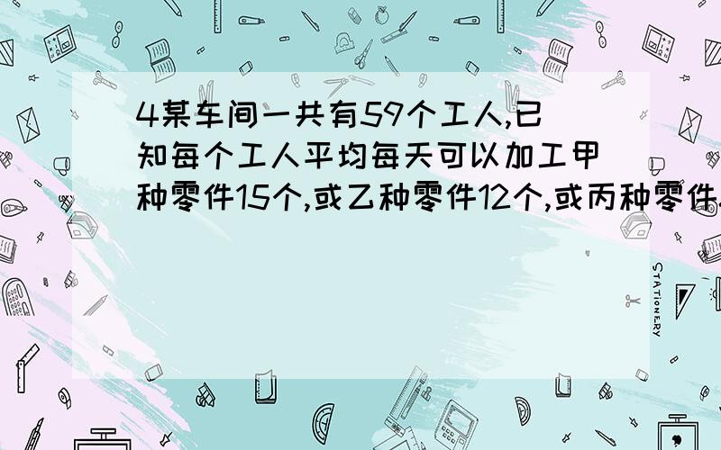 4某车间一共有59个工人,已知每个工人平均每天可以加工甲种零件15个,或乙种零件12个,或丙种零件8个,问如何安排每天的生产,才能使每天的产品配套?（3个甲种零件,2个乙种零件,1个丙种零件为