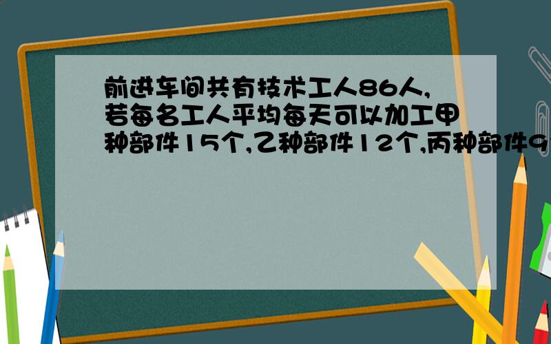 前进车间共有技术工人86人,若每名工人平均每天可以加工甲种部件15个,乙种部件12个,丙种部件9个,应如何安排加工甲种部件,乙种部件,丙种部件的人数,才能使加工后的每3个甲种部件,两个乙种