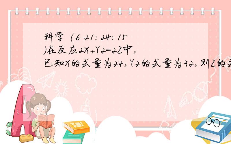 科学 (6 21:24:15)在反应2X＋Y2=2Z中,已知X的式量为24,Y2的式量为32,则Z的式量为（        ）A．80           B．62   