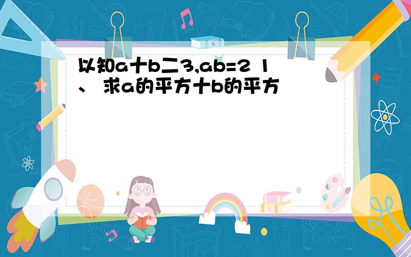 以知a十b二3,ab=2 1、 求a的平方十b的平方