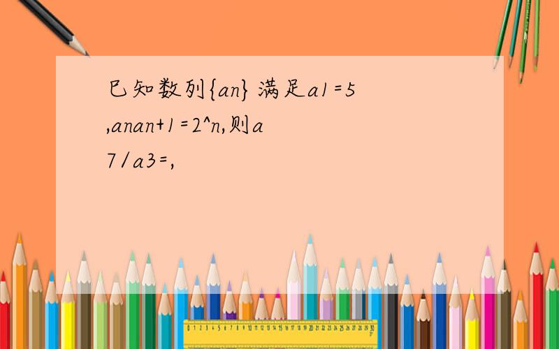 巳知数列{an}满足a1=5,anan+1=2^n,则a7/a3=,