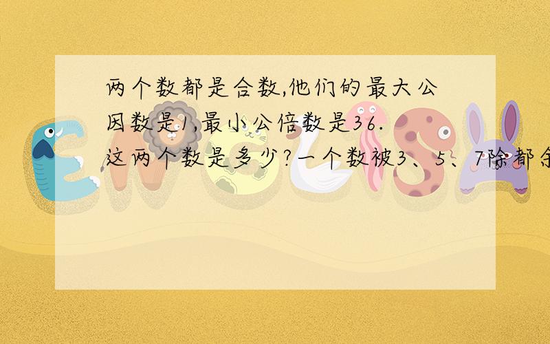 两个数都是合数,他们的最大公因数是1,最小公倍数是36.这两个数是多少?一个数被3、5、7除都余1 最小是几?快 快 快