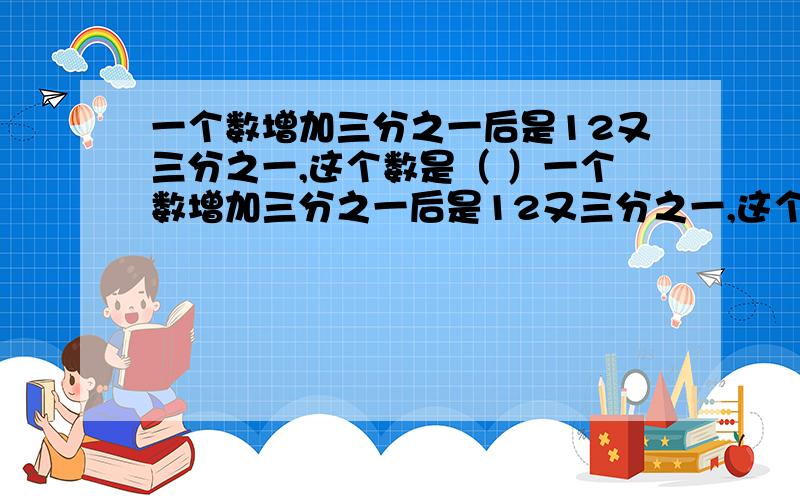 一个数增加三分之一后是12又三分之一,这个数是（ ）一个数增加三分之一后是12又三分之一,这个数是（        ）一根长400米的绳子,已用了四分之一,还剩下全长得（           ）,还剩（     ）m.