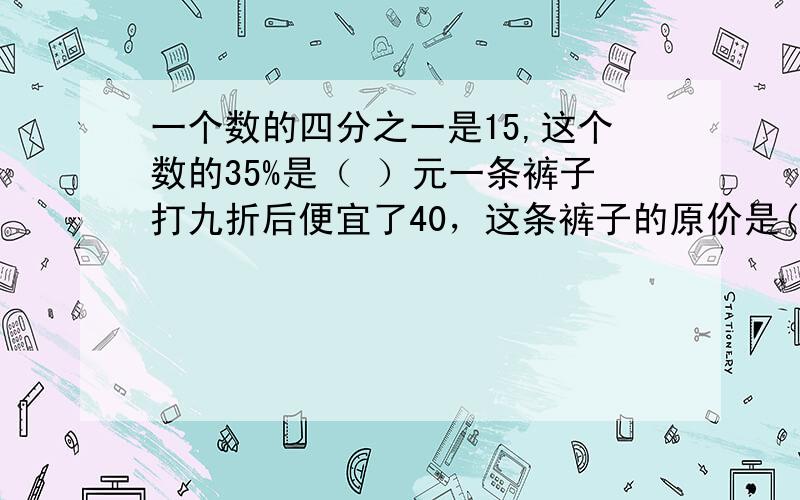 一个数的四分之一是15,这个数的35%是（ ）元一条裤子打九折后便宜了40，这条裤子的原价是( )