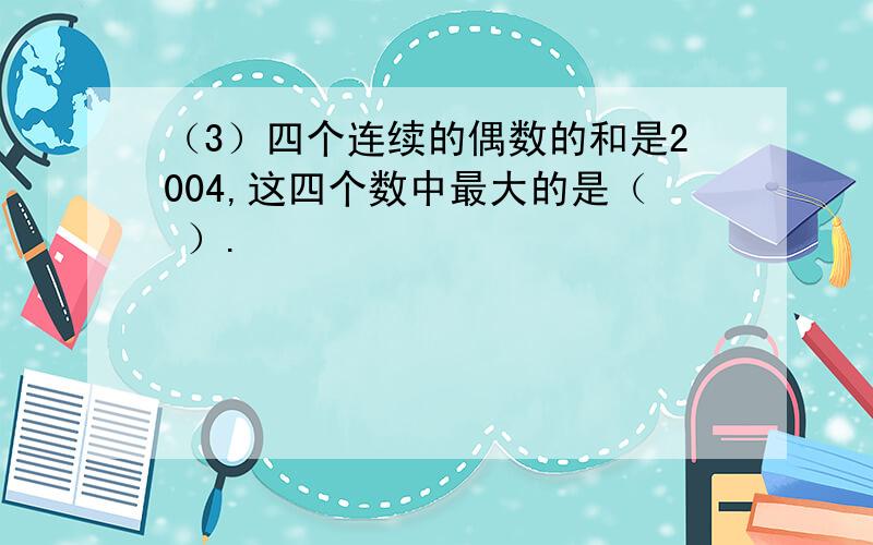 （3）四个连续的偶数的和是2004,这四个数中最大的是（ ）.