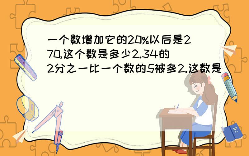 一个数增加它的20%以后是270,这个数是多少2.34的2分之一比一个数的5被多2.这数是