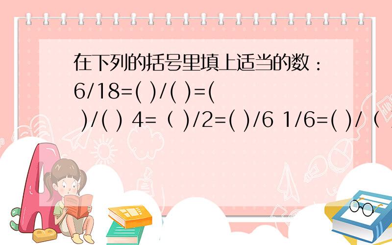 在下列的括号里填上适当的数：6/18=( )/( )=( )/( ) 4=（ )/2=( )/6 1/6=( )/（ ）=（ ）/（ ）=（ ）/（