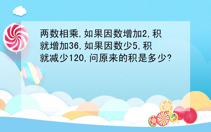 两数相乘,如果因数增加2,积就增加36,如果因数少5,积就减少120,问原来的积是多少?