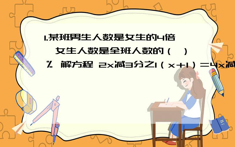 1.某班男生人数是女生的4倍,女生人数是全班人数的（ ）％ 解方程 2x减3分之1（x＋1）＝4x减（2x＋50％）