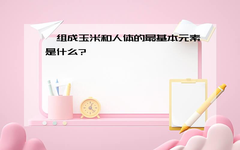 ,组成玉米和人体的最基本元素是什么?