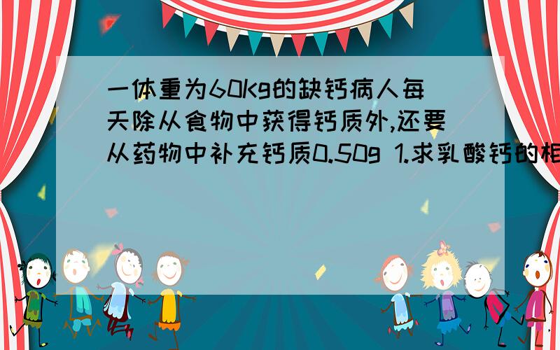 一体重为60Kg的缺钙病人每天除从食物中获得钙质外,还要从药物中补充钙质0.50g 1.求乳酸钙的相对分子质量2.乳酸钙中钙元素的质量分数3.该病人每天偏服乳酸钙的质量