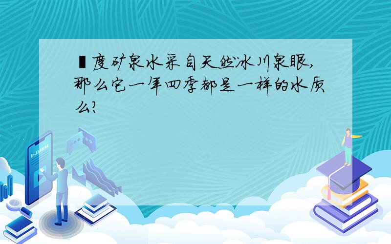 瀞度矿泉水采自天然冰川泉眼,那么它一年四季都是一样的水质么?