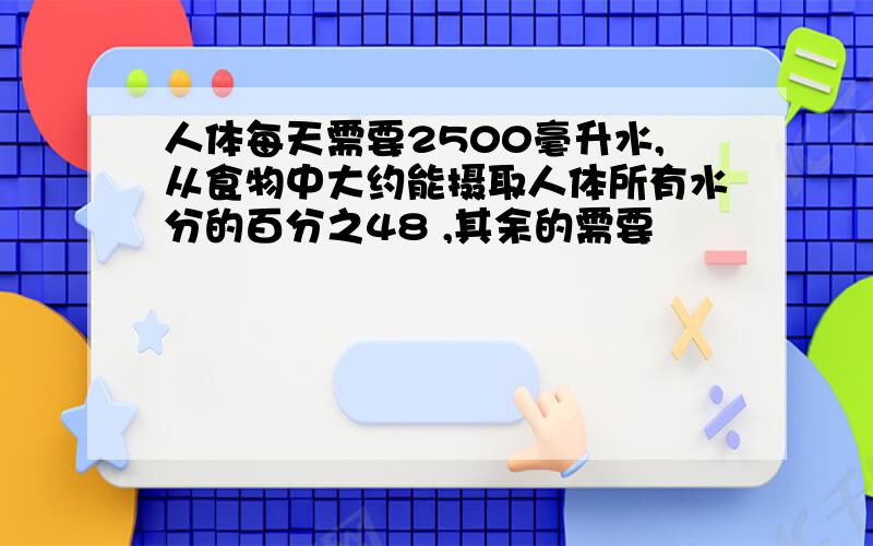 人体每天需要2500毫升水,从食物中大约能摄取人体所有水分的百分之48 ,其余的需要