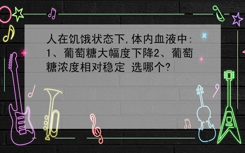 人在饥饿状态下,体内血液中:1、葡萄糖大幅度下降2、葡萄糖浓度相对稳定 选哪个?