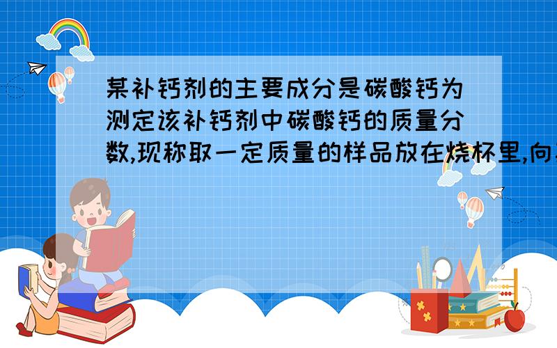 某补钙剂的主要成分是碳酸钙为测定该补钙剂中碳酸钙的质量分数,现称取一定质量的样品放在烧杯里,向其中加入稀盐酸至不再产生气泡为止（其他成分不含钙元素,不溶于水也不与稀盐酸反