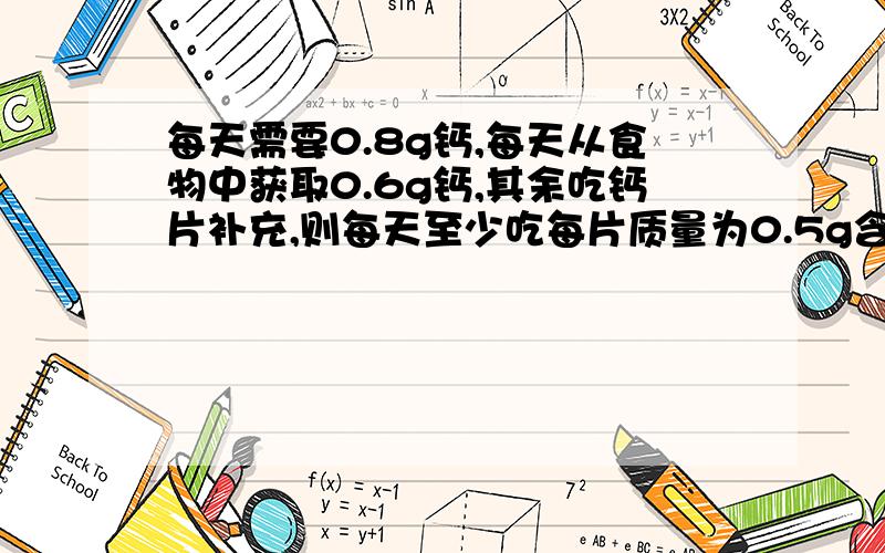 每天需要0.8g钙,每天从食物中获取0.6g钙,其余吃钙片补充,则每天至少吃每片质量为0.5g含碳酸钙50%的某种该片的数量是（要详细过程）