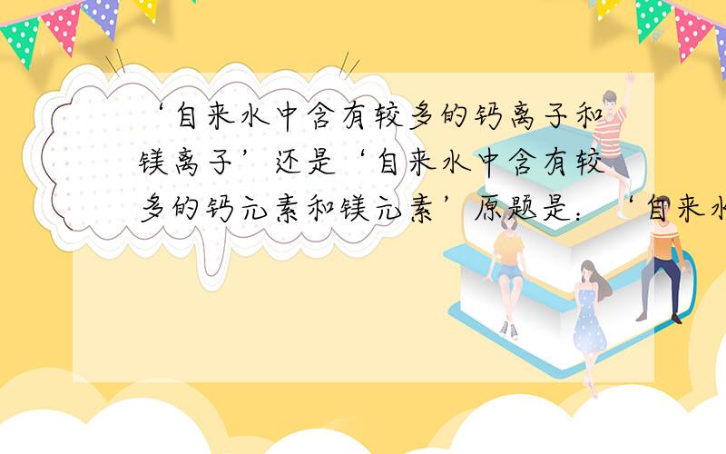 ‘自来水中含有较多的钙离子和镁离子’还是‘自来水中含有较多的钙元素和镁元素’原题是：‘自来水中由于含有较多的______（填金属元素）的化合物而是水质偏硬'。是填元素呢还是离子