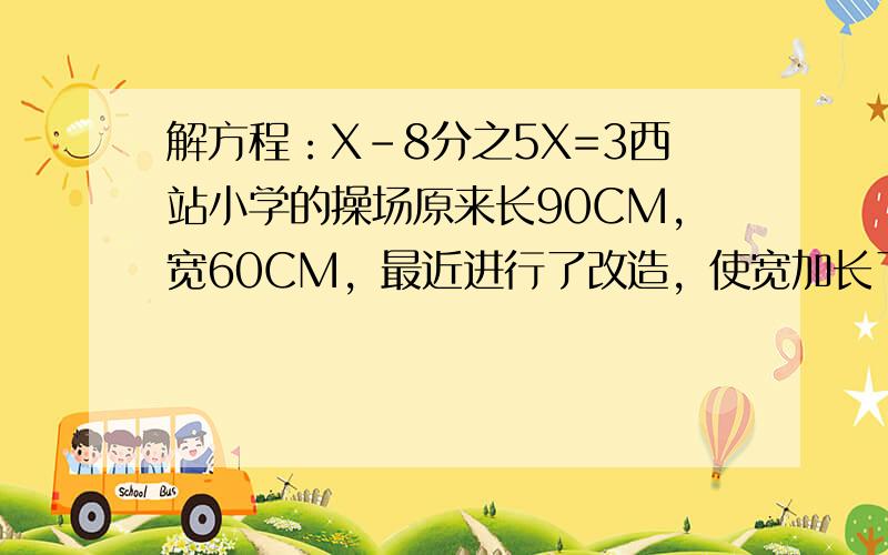 解方程：X-8分之5X=3西站小学的操场原来长90CM，宽60CM，最近进行了改造，使宽加长了5分之1，现在操场的面积是多少平方厘米？