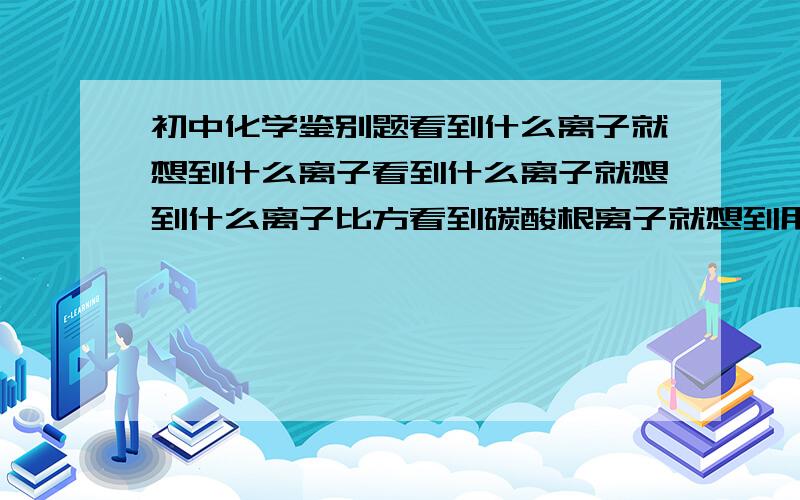 初中化学鉴别题看到什么离子就想到什么离子看到什么离子就想到什么离子比方看到碳酸根离子就想到用氢离子证明还有呢越多越好哦啊要具体啊