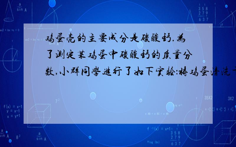 鸡蛋壳的主要成分是碳酸钙.为了测定某鸡蛋中碳酸钙的质量分数,小群同学进行了如下实验：将鸡蛋清洗干净.干燥并捣碎后,称取10g放在烧杯里,然后往烧杯里加入足量的稀盐酸90g,充分反应后,