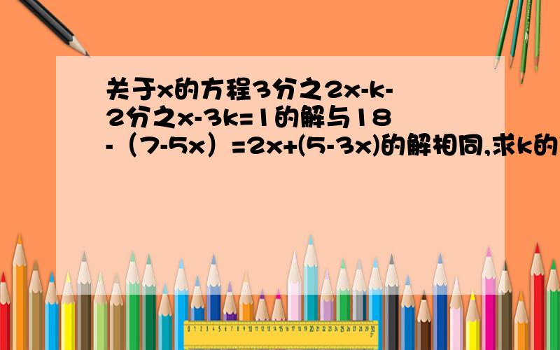 关于x的方程3分之2x-k-2分之x-3k=1的解与18-（7-5x）=2x+(5-3x)的解相同,求k的值