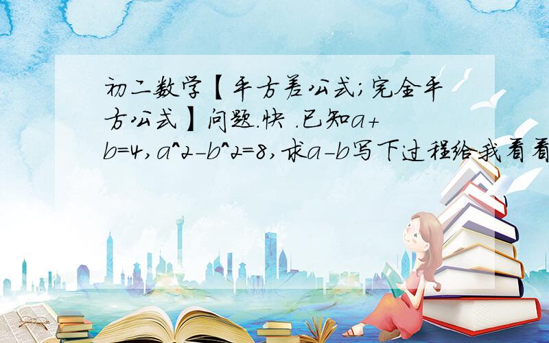 初二数学【平方差公式；完全平方公式】问题.快 .已知a+b=4,a^2-b^2=8,求a-b写下过程给我看看啊.