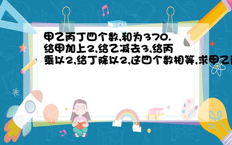 甲乙丙丁四个数,和为370.给甲加上2,给乙减去3,给丙乘以2,给丁除以2,这四个数相等,求甲乙丙丁各是几说的少一点你们的我看不清