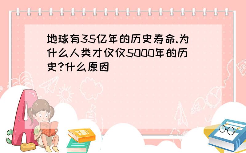 地球有35亿年的历史寿命.为什么人类才仅仅5000年的历史?什么原因