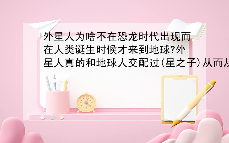 外星人为啥不在恐龙时代出现而在人类诞生时候才来到地球?外星人真的和地球人交配过(星之子)从而从类人猿进化成现在的人类开始历史的开端?难道人类的智慧靠外星人授予