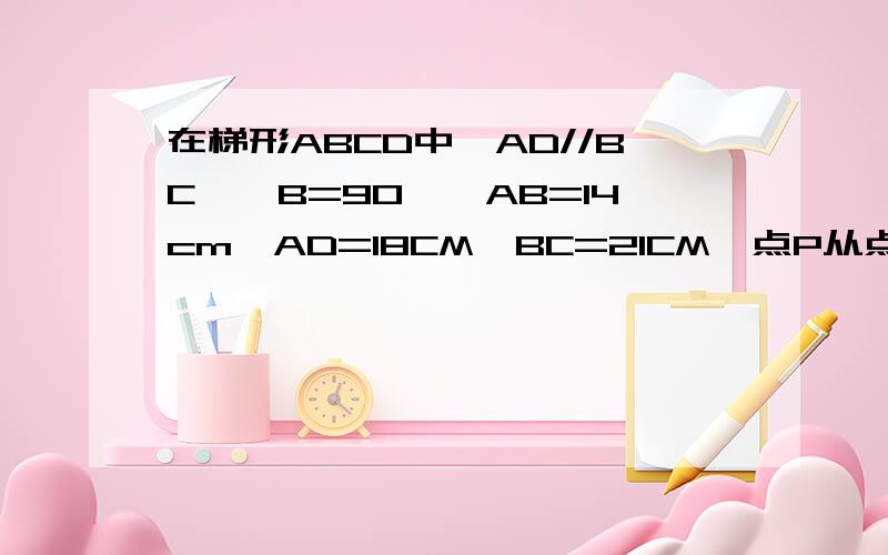 在梯形ABCD中,AD//BC,∠B=90°,AB=14cm,AD=18CM,BC=21CM,点P从点A开始沿AD边以1CM/s的速度向点D移动,点Q从点C开始沿CB边以2cm/s的速度向B点移动,如果P,Q分别从点A,C同时出发,设移动时间为tS,求t为何值时,梯