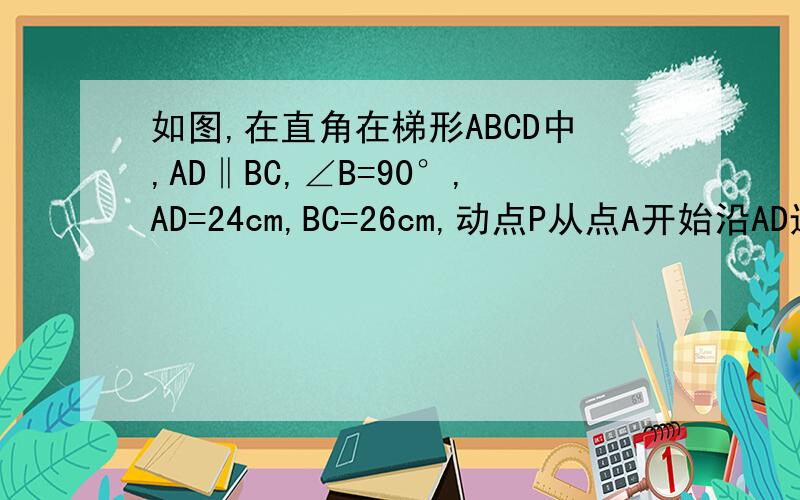 如图,在直角在梯形ABCD中,AD‖BC,∠B=90°,AD=24cm,BC=26cm,动点P从点A开始沿AD边向D以1cm/s的速度运动动点Q从点C开始沿CB边向B以3cm/s的速度运动,P,Q分别从点A,C同时出发,当其中一点到达端点时,另外一