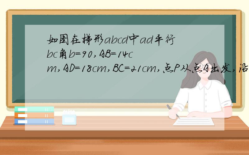 如图在梯形abcd中ad平行bc角b=90,AB=14cm,AD=18cm,BC=21cm,点P从点A出发,沿边AD向点D以1cm/s的速度移动,点Q从点C出发沿边CB向点B以2cm/s的速度移动,如果有一点运动端点时,另一点也随之停止.  如果P,Q同时