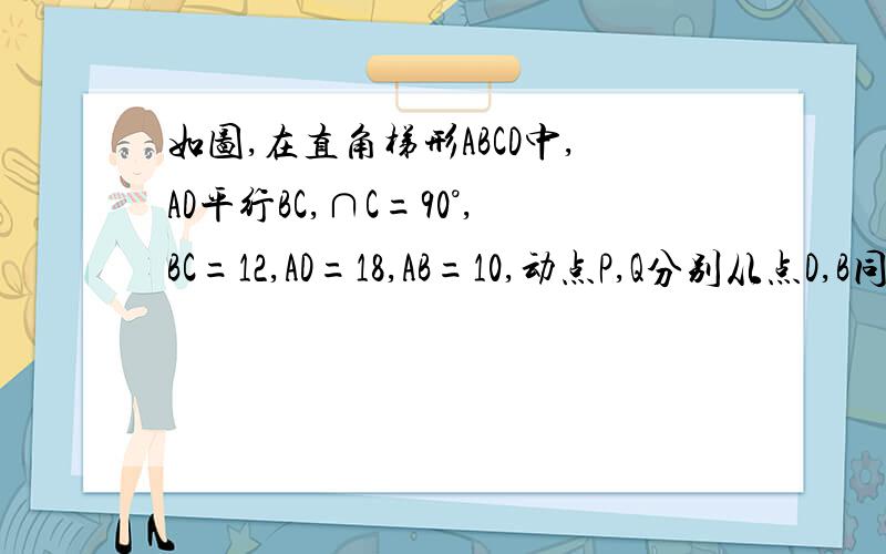 如图,在直角梯形ABCD中,AD平行BC,∩C=90°,BC=12,AD=18,AB=10,动点P,Q分别从点D,B同时出发,动点P沿射线DA的方向以每秒2个单位长的速度运动,动点Q在线段BC上以每秒1个单位长的速度向点C运动,当点Q运动