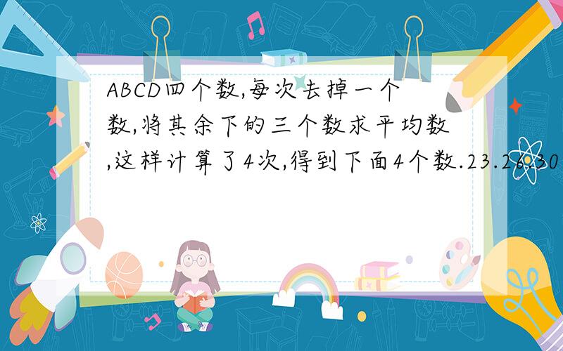 ABCD四个数,每次去掉一个数,将其余下的三个数求平均数,这样计算了4次,得到下面4个数.23.26.30.33,求A.B,C,D4个数的平均数是多少?