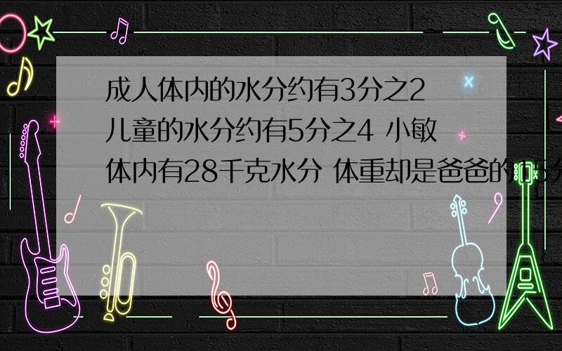 成人体内的水分约有3分之2 儿童的水分约有5分之4 小敏体内有28千克水分 体重却是爸爸的15分之7小敏体重是多少?他爸爸呢